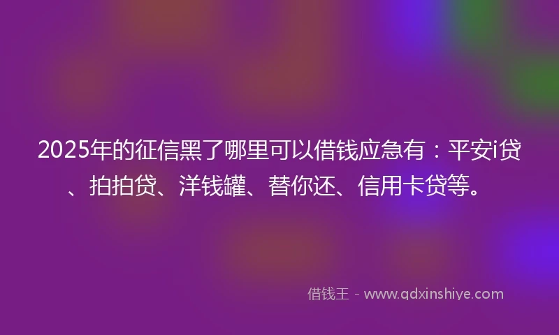 2025年的征信黑了哪里可以借钱应急有：平安i贷、拍拍贷、洋钱罐、替你还、信用卡贷等。