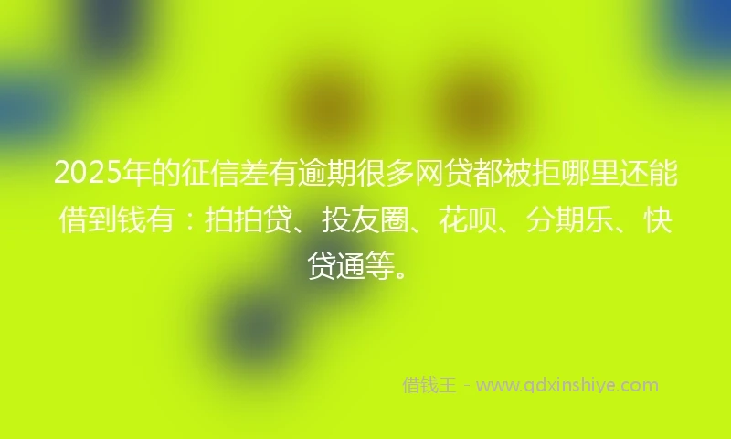 2025年的征信差有逾期很多网贷都被拒哪里还能借到钱有：拍拍贷、投友圈、花呗、分期乐、快贷通等。