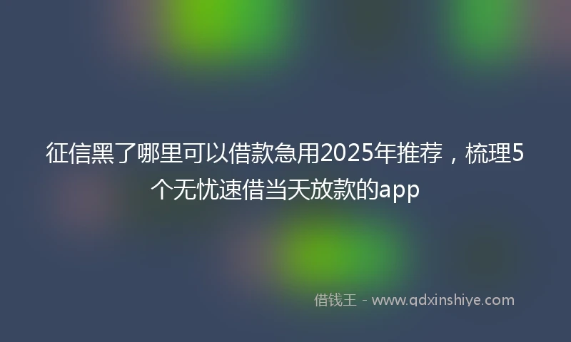 征信黑了哪里可以借款急用2025年推荐，梳理5个无忧速借当天放款的app