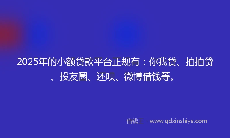 2025年的小额贷款平台正规有：你我贷、拍拍贷、投友圈、还呗、微博借钱等。