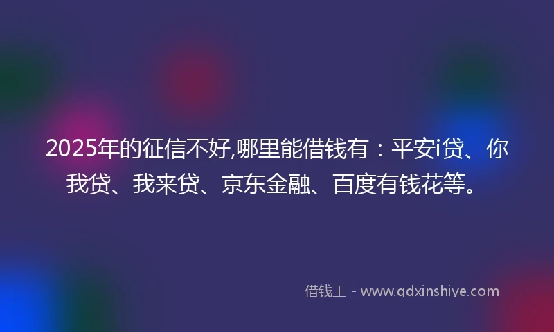 2025年的征信不好,哪里能借钱有：平安i贷、你我贷、我来贷、京东金融、百度有钱花等。