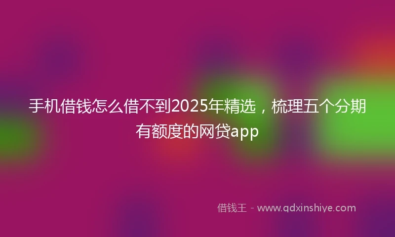 手机借钱怎么借不到2025年精选，梳理五个分期有额度的网贷app