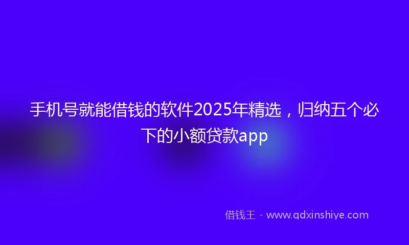 手机号就能借钱的软件2025年精选，归纳五个必下的小额贷款app