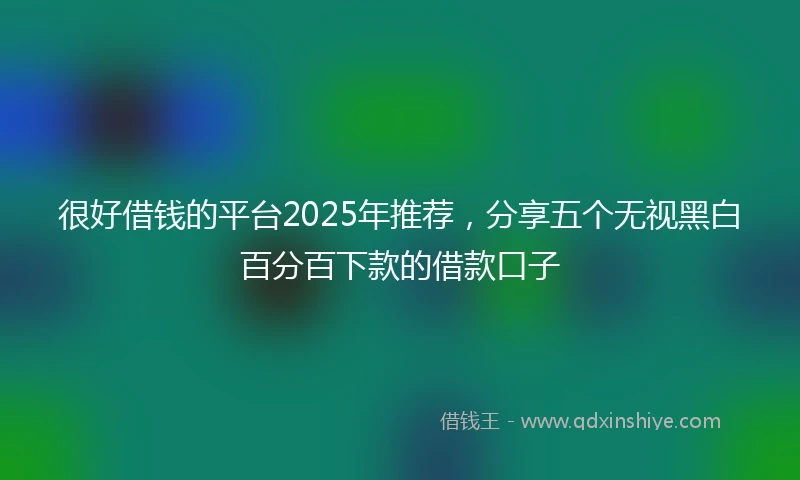 很好借钱的平台2025年推荐，分享五个无视黑白百分百下款的借款口子