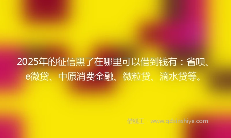 2025年的征信黑了在哪里可以借到钱有：省呗、e微贷、中原消费金融、微粒贷、滴水贷等。
