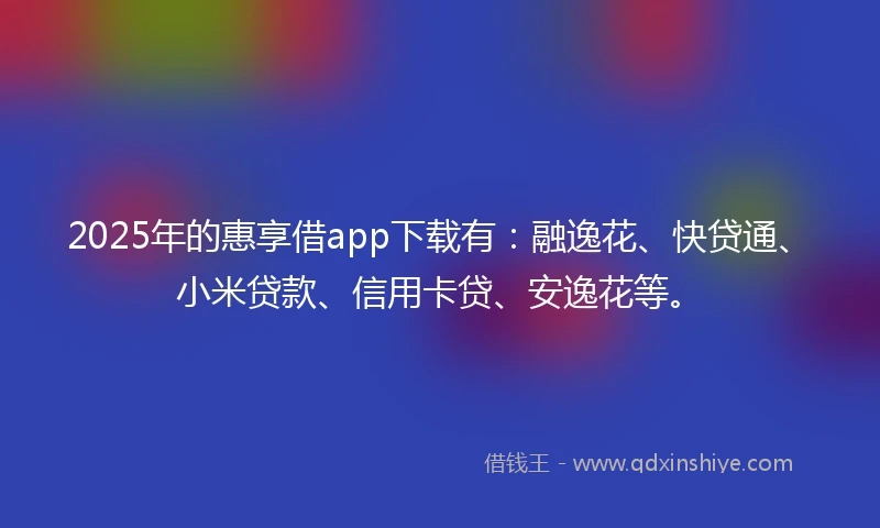 2025年的惠享借app下载有：融逸花、快贷通、小米贷款、信用卡贷、安逸花等。