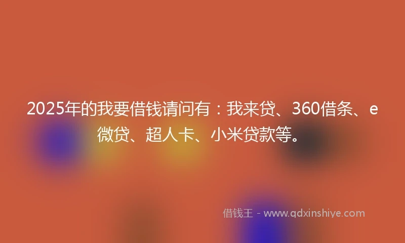 2025年的我要借钱请问有：我来贷、360借条、e微贷、超人卡、小米贷款等。