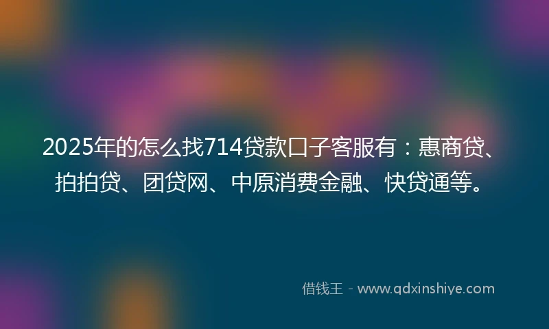 2025年的怎么找714贷款口子客服有：惠商贷、拍拍贷、团贷网、中原消费金融、快贷通等。
