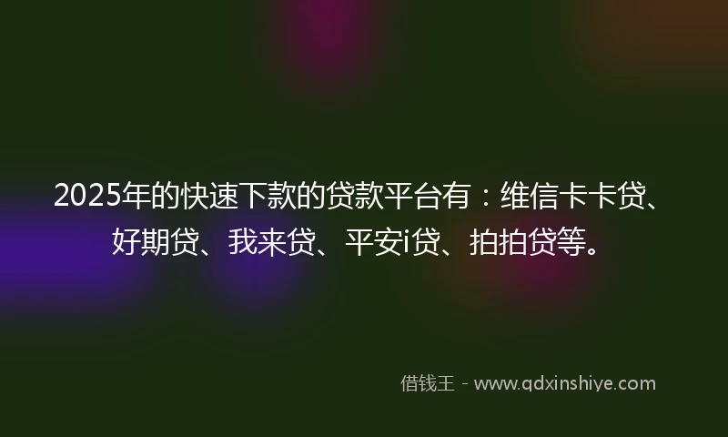 2025年的快速下款的贷款平台有：维信卡卡贷、好期贷、我来贷、平安i贷、拍拍贷等。