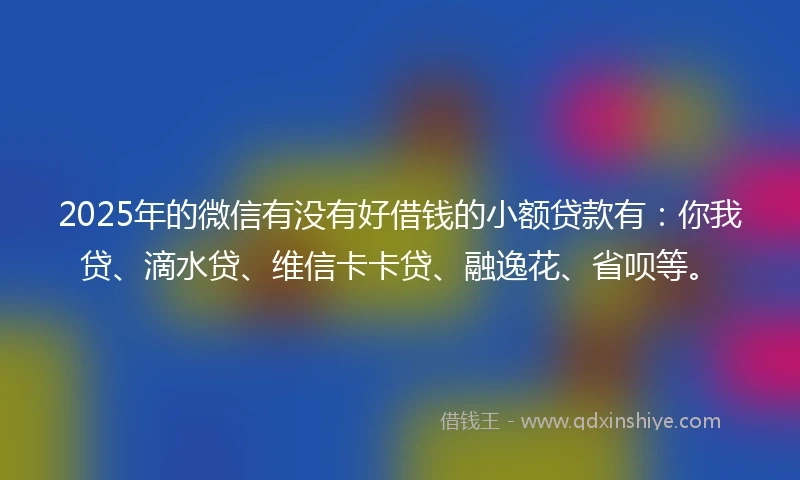 2025年的微信有没有好借钱的小额贷款有：你我贷、滴水贷、维信卡卡贷、融逸花、省呗等。