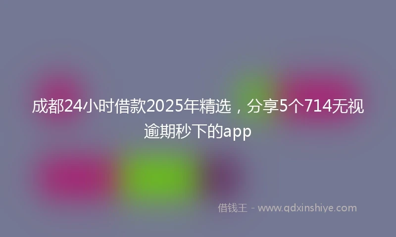 成都24小时借款2025年精选，分享5个714无视逾期秒下的app