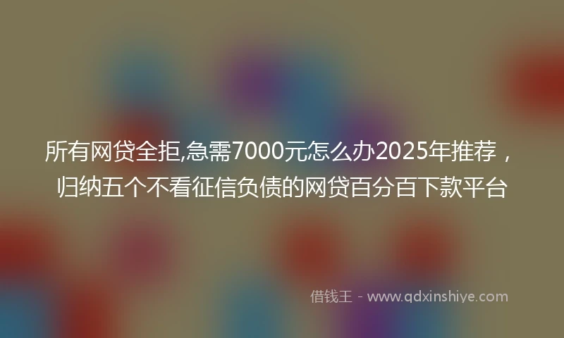 所有网贷全拒,急需7000元怎么办2025年推荐，归纳五个不看征信负债的网贷百分百下款平台