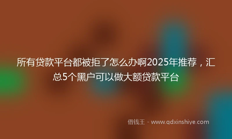 所有贷款平台都被拒了怎么办啊2025年推荐，汇总5个黑户可以做大额贷款平台