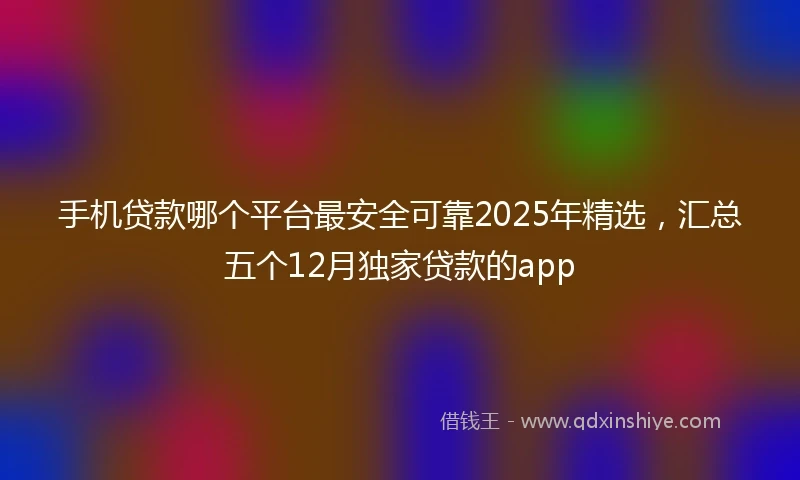 手机贷款哪个平台最安全可靠2025年精选，汇总五个12月独家贷款的app