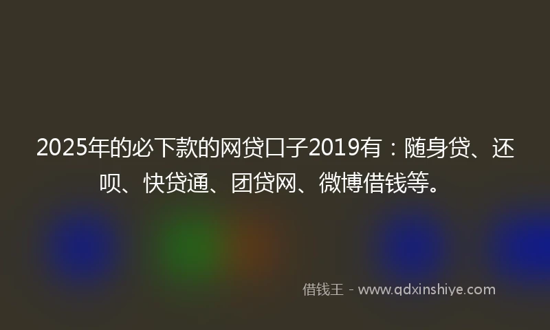 2025年的必下款的网贷口子2019有：随身贷、还呗、快贷通、团贷网、微博借钱等。
