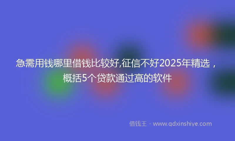 急需用钱哪里借钱比较好,征信不好2025年精选，概括5个贷款通过高的软件
