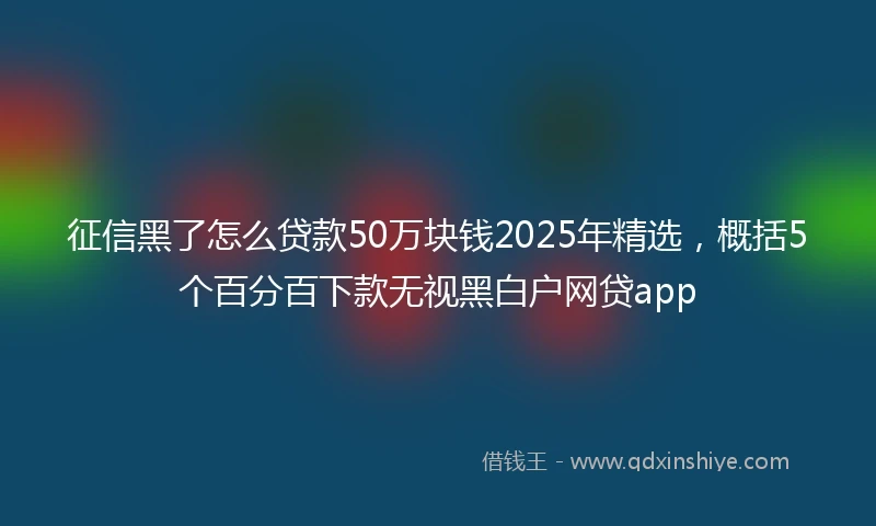 征信黑了怎么贷款50万块钱2025年精选,概括5个百分百下款无视黑白户网贷app
