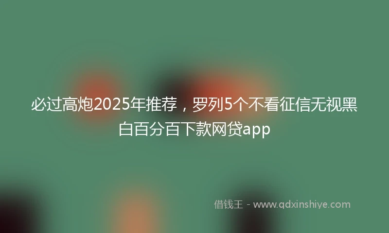 必过高炮2025年推荐，罗列5个不看征信无视黑白百分百下款网贷app