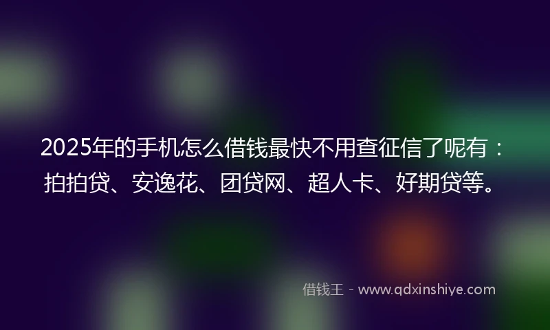2025年的手机怎么借钱最快不用查征信了呢有：拍拍贷、安逸花、团贷网、超人卡、好期贷等。