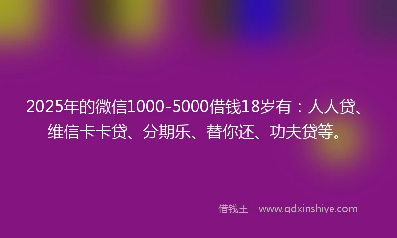 2025年的微信1000-5000借钱18岁有：人人贷、维信卡卡贷、分期乐、替你还、功夫贷等。