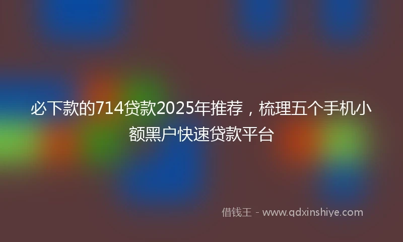 必下款的714贷款2025年推荐，梳理五个手机小额黑户快速贷款平台