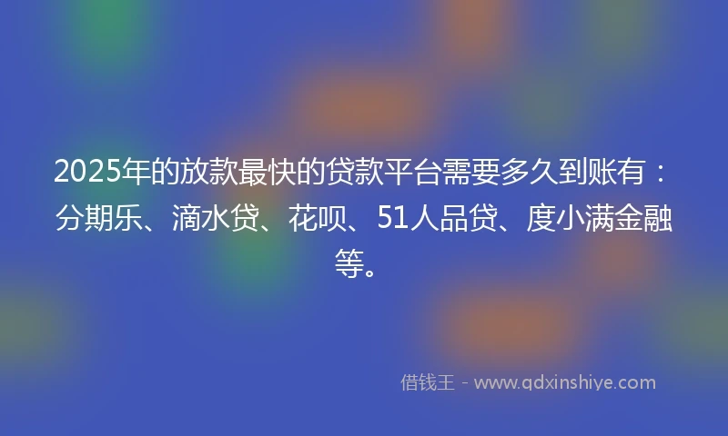2025年的放款最快的贷款平台需要多久到账有：分期乐、滴水贷、花呗、51人品贷、度小满金融等。