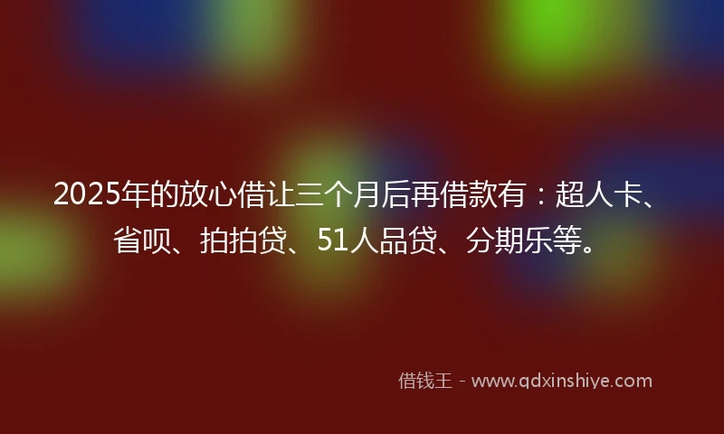 2025年的放心借让三个月后再借款有：超人卡、省呗、拍拍贷、51人品贷、分期乐等。