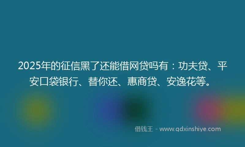 2025年的征信黑了还能借网贷吗有：功夫贷、平安口袋银行、替你还、惠商贷、安逸花等。