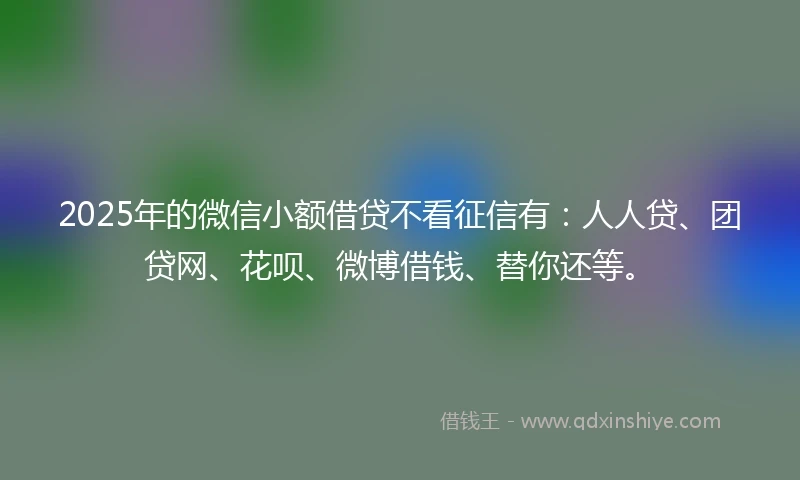 2025年的微信小额借贷不看征信有：人人贷、团贷网、花呗、微博借钱、替你还等。