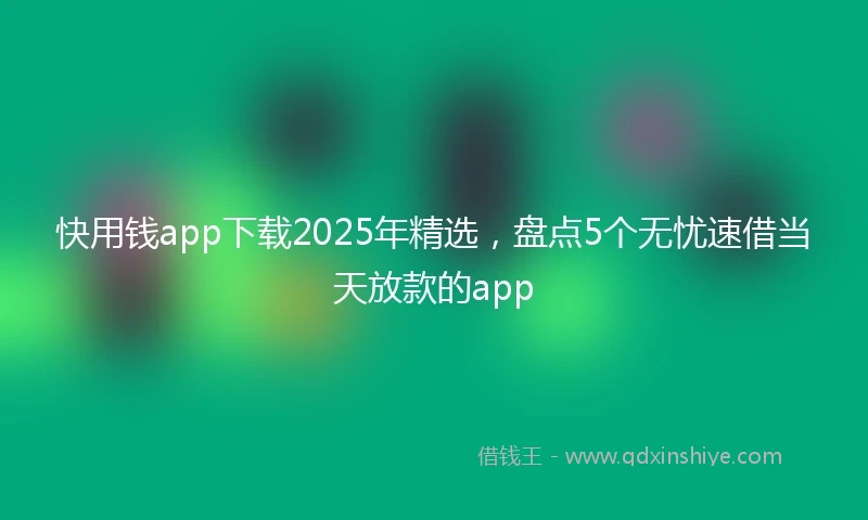 快用钱app下载2025年精选，盘点5个无忧速借当天放款的app