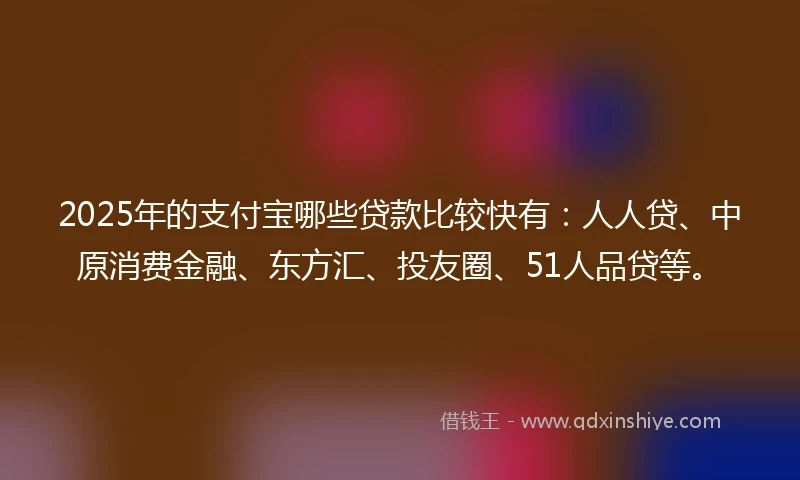 2025年的支付宝哪些贷款比较快有：人人贷、中原消费金融、东方汇、投友圈、51人品贷等。