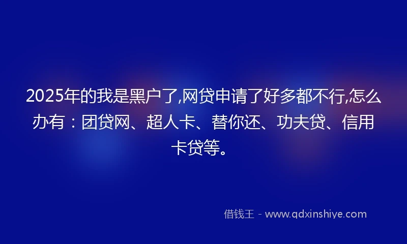 2025年的我是黑户了,网贷申请了好多都不行,怎么办有：团贷网、超人卡、替你还、功夫贷、信用卡贷等。