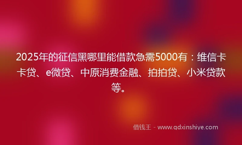 2025年的征信黑哪里能借款急需5000有：维信卡卡贷、e微贷、中原消费金融、拍拍贷、小米贷款等。