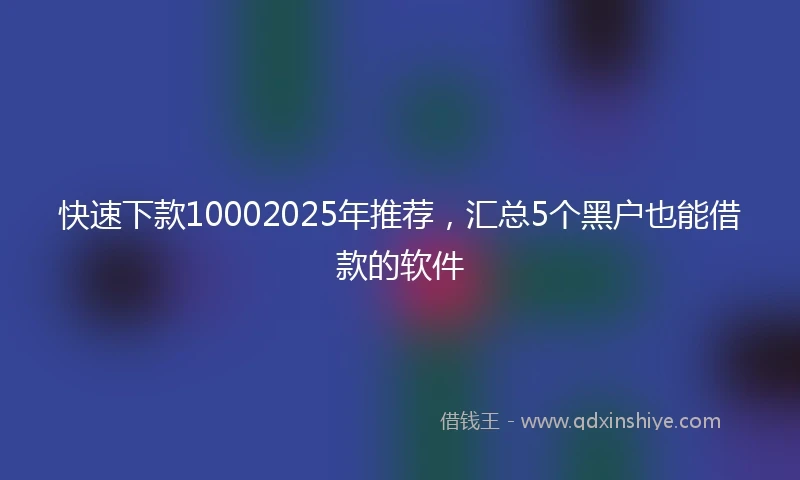 快速下款10002025年推荐，汇总5个黑户也能借款的软件