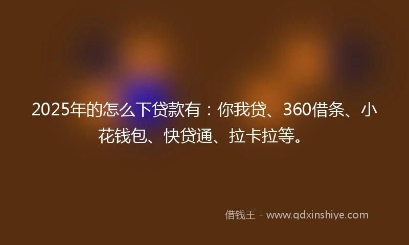 2025年的怎么下贷款有：你我贷、360借条、小花钱包、快贷通、拉卡拉等。