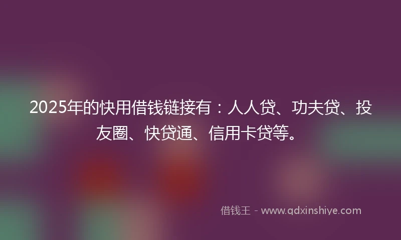 2025年的快用借钱链接有：人人贷、功夫贷、投友圈、快贷通、信用卡贷等。