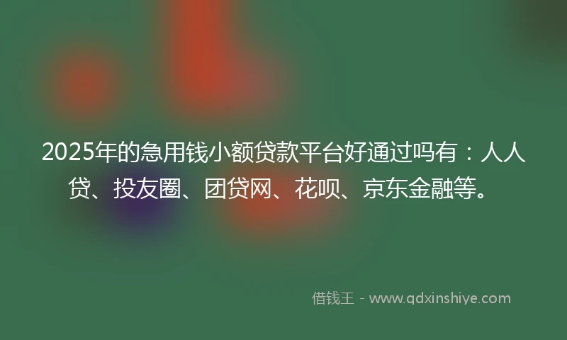 2025年的急用钱小额贷款平台好通过吗有：人人贷、投友圈、团贷网、花呗、京东金融等。