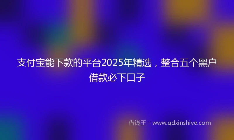 支付宝能下款的平台2025年精选，整合五个黑户借款必下口子