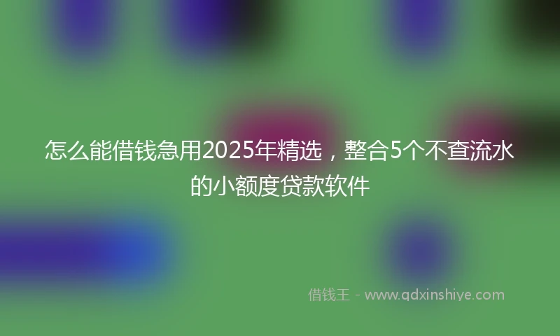 怎么能借钱急用2025年精选，整合5个不查流水的小额度贷款软件