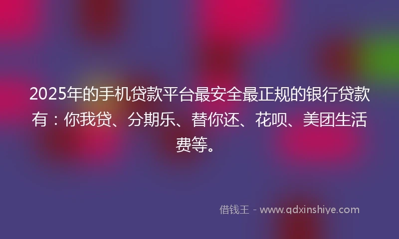 2025年的手机贷款平台最安全最正规的银行贷款有：你我贷、分期乐、替你还、花呗、美团生活费等。