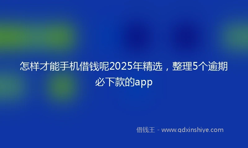 怎样才能手机借钱呢2025年精选，整理5个逾期必下款的app