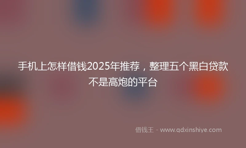 手机上怎样借钱2025年推荐，整理五个黑白贷款不是高炮的平台