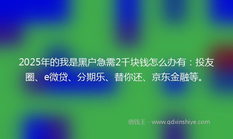 2025年的我是黑户急需2千块钱怎么办有：投友圈、e微贷、分期乐、替你还、京东金融等。