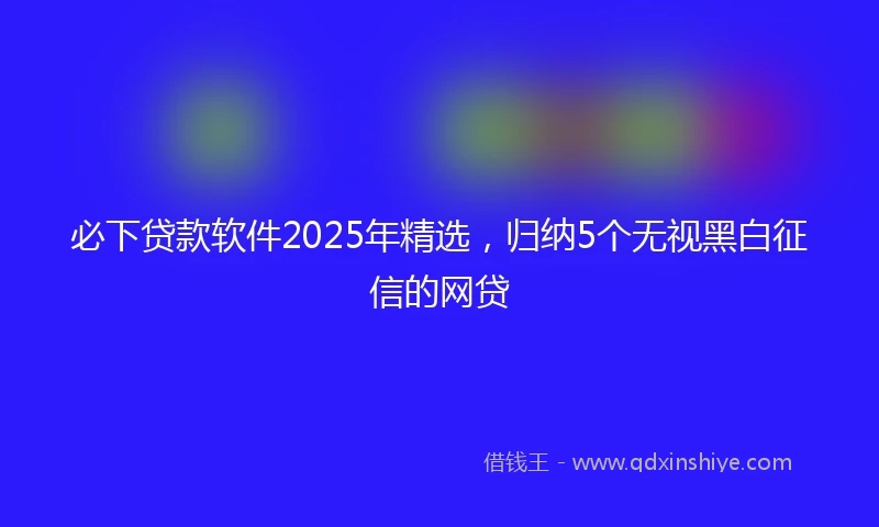 必下贷款软件2025年精选，归纳5个无视黑白征信的网贷