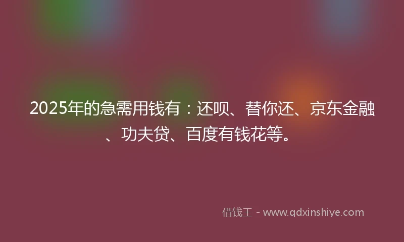 2025年的急需用钱有：还呗、替你还、京东金融、功夫贷、百度有钱花等。