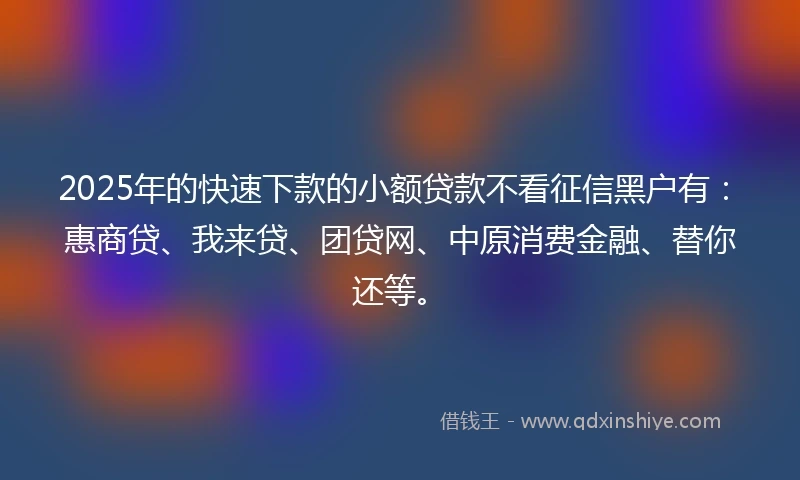 2025年的快速下款的小额贷款不看征信黑户有：惠商贷、我来贷、团贷网、中原消费金融、替你还等。