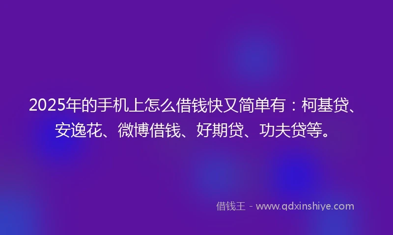 2025年的手机上怎么借钱快又简单有：柯基贷、安逸花、微博借钱、好期贷、功夫贷等。