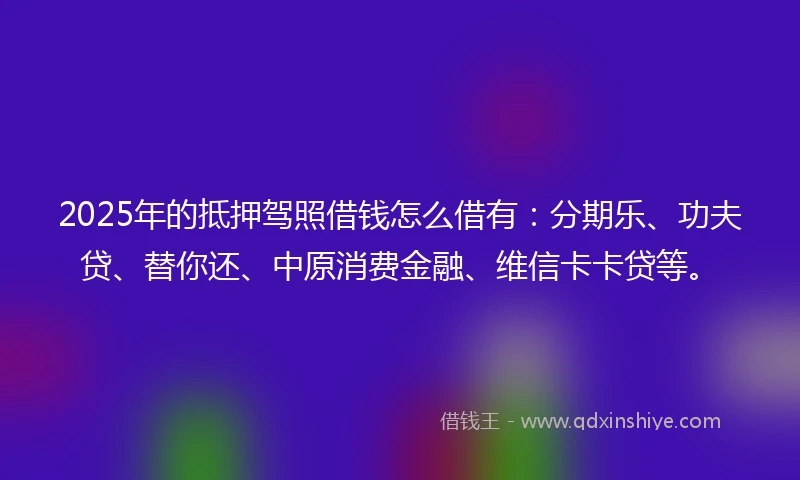 2025年的抵押驾照借钱怎么借有：分期乐、功夫贷、替你还、中原消费金融、维信卡卡贷等。