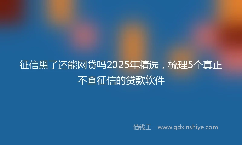 征信黑了还能网贷吗2025年精选，梳理5个真正不查征信的贷款软件