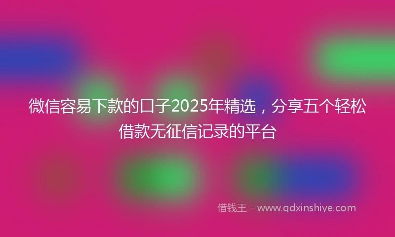 微信容易下款的口子2025年精选,分享五个轻松借款无征信记录的平台